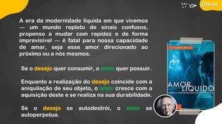 A era da modernidade líquida em que vivemos
― um mundo repleto de sinais confusos,
propenso a mudar com rapidez e de forma
imprevisível ― é fatal para nossa capacidade
de amar, seja esse amor direcionado ao
próximo ou a nós mesmos.
Se o desejo quer consumir, o amor quer possuir.
Enquanto a realização do desejo coincide com a
aniquilação de seu objeto, o amor cresce com a
aquisição deste e se realiza na sua durabilidade.
Se o desejo se autodestrói, o amor se
autoperpetua.
Obras
 