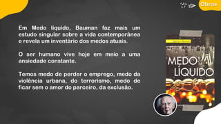 Em Medo líquido, Bauman faz mais um
estudo singular sobre a vida contemporânea
e revela um inventário dos medos atuais.
O ser humano vive hoje em meio a uma
ansiedade constante.
Temos medo de perder o emprego, medo da
violência urbana, do terrorismo, medo de
ficar sem o amor do parceiro, da exclusão.
Obras
 