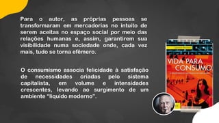 Para o autor, as próprias pessoas se
transformaram em mercadorias no intuito de
serem aceitas no espaço social por meio das
relações humanas e, assim, garantirem sua
visibilidade numa sociedade onde, cada vez
mais, tudo se torna efêmero.
O consumismo associa felicidade à satisfação
de necessidades criadas pelo sistema
capitalista, em volume e intensidades
crescentes, levando ao surgimento de um
ambiente “líquido moderno”.
 