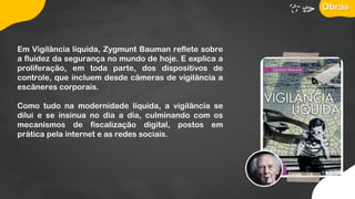 Em Vigilância líquida, Zygmunt Bauman reflete sobre
a fluidez da segurança no mundo de hoje. E explica a
proliferação, em toda parte, dos dispositivos de
controle, que incluem desde câmeras de vigilância a
escâneres corporais.
Como tudo na modernidade líquida, a vigilância se
dilui e se insinua no dia a dia, culminando com os
mecanismos de fiscalização digital, postos em
prática pela internet e as redes sociais.
Obras
 