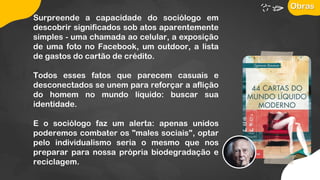 Surpreende a capacidade do sociólogo em
descobrir significados sob atos aparentemente
simples - uma chamada ao celular, a exposição
de uma foto no Facebook, um outdoor, a lista
de gastos do cartão de crédito.
Todos esses fatos que parecem casuais e
desconectados se unem para reforçar a aflição
do homem no mundo líquido: buscar sua
identidade.
E o sociólogo faz um alerta: apenas unidos
poderemos combater os "males sociais", optar
pelo individualismo seria o mesmo que nos
preparar para nossa própria biodegradação e
reciclagem.
Obras
 