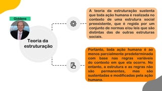 A teoria da estruturação sustenta
que toda ação humana é realizada no
contexto de uma estrutura social
preexistente, que é regida por um
conjunto de normas e/ou leis que são
distintas das de outras estruturas
sociais.
Portanto, toda ação humana é ao
menos parcialmente predeterminada
com base nas regras variáveis
do contexto em que ela ocorre. No
entanto, a estrutura e as regras não
são permanentes, mas são
sustentadas e modificadas pela ação
humana.
Giddens
Teoria da
estruturação
 