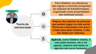 Para Giddens, as estruturas
são regras e recursos (conjuntos
de relações de transformação),
organizado como propriedades
dos sistemas sociais.
Regras são padrões de pessoas
que podem seguir na vida social.
Recursos relacionam com que é
criado pela ação humana, e não
são dadas por natureza.
Agência, como Giddens chama, é
uma ação humana, ele é um
agente, embora nem todos os
agentes são seres humanos.
Giddens
Teoria da
estruturação
 