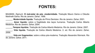 FONTES:
BAUMAN, Zigmunt. O mal-estar da pós -modernidade. Tradução Mauro Gama e Cláudia
Martinelli Gama. Rio de Janeiro: Zahar, 1998.
______. Modernidade líquida. Tradução de Plínio Dentzien. Rio de Janeiro: Zahar, 2001.
______. Amor líquido: sobre a fragilidade dos laços humanos. Tradução Carlos Alberto
Medeiros. Rio de Janeiro: Zahar, 2004.
______.Tempos líquidos. Tradução de Carlos Alberto Medeiros. Rio de Janeiro: Zahar, 2007.
______. Vida líquida. Tradução de Carlos Alberto Medeiros. 2. ed. Rio de Janeiro: Zahar,
2009.
______. Vida em fragmentos: sobre a ética pós-moderna. Tradução Alexandre Werneck. Rio
de Janeiro: Zahar, 2011.
 