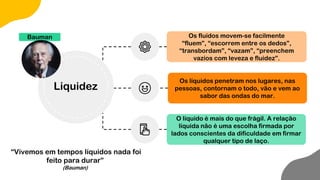 Os fluídos movem-se facilmente
“fluem”, “escorrem entre os dedos”,
“transbordam”, “vazam”, “preenchem
vazios com leveza e fluidez”.
Os líquidos penetram nos lugares, nas
pessoas, contornam o todo, vão e vem ao
sabor das ondas do mar.
O líquido é mais do que frágil. A relação
líquida não é uma escolha firmada por
lados conscientes da dificuldade em firmar
qualquer tipo de laço.
Bauman
Liquidez
“Vivemos em tempos líquidos nada foi
feito para durar”
(Bauman)
 