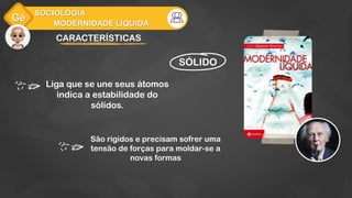 Gê
MODERNIDADE LÍQUIDA
SOCIOLOGIA
CARACTERÍSTICAS
Liga que se une seus átomos
indica a estabilidade do
sólidos.
SÓLIDO
São rígidos e precisam sofrer uma
tensão de forças para moldar-se a
novas formas
 