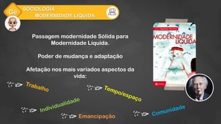 Gê
MODERNIDADE LÍQUIDA
SOCIOLOGIA
Passagem modernidade Sólida para
Modernidade Líquida.
Poder de mudança e adaptação
Afetação nos mais variados aspectos da
vida:
Emancipação
 