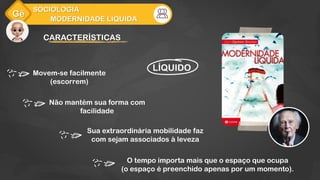 Gê
MODERNIDADE LÍQUIDA
SOCIOLOGIA
CARACTERÍSTICAS
LÍQUIDO
Não mantém sua forma com
facilidade
O tempo importa mais que o espaço que ocupa
(o espaço é preenchido apenas por um momento).
Sua extraordinária mobilidade faz
com sejam associados à leveza
Movem-se facilmente
(escorrem)
 