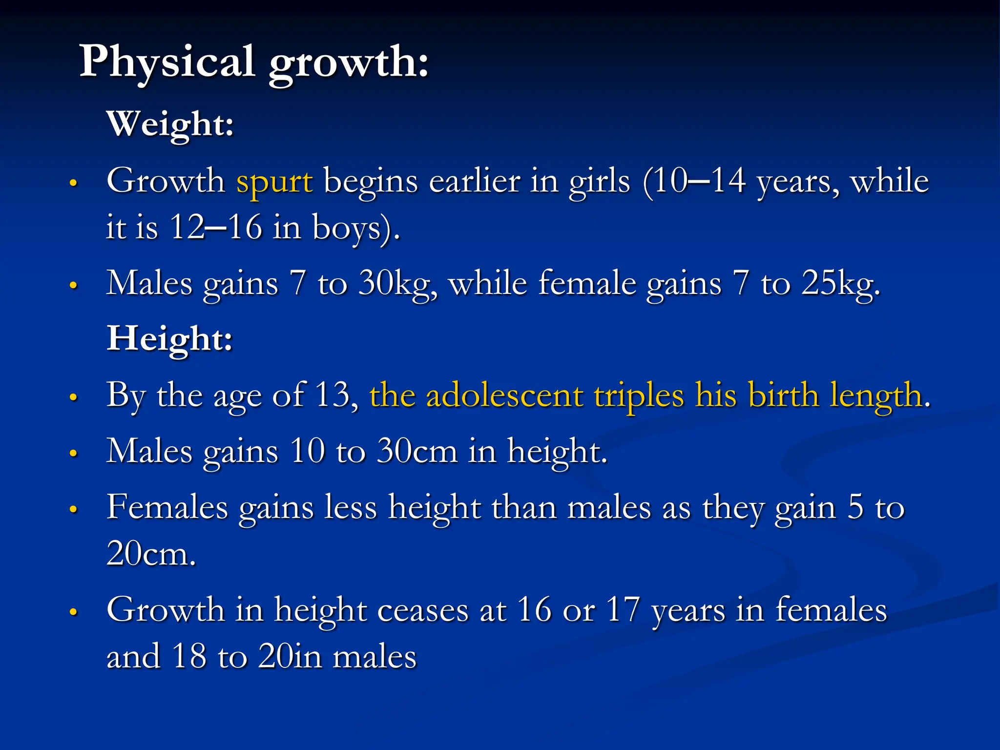 Physical growth:
Weight:
• Growth spurt begins earlier in girls (10–14 years, while
it is 12–16 in boys).
• Males gains 7 to 30kg, while female gains 7 to 25kg.
Height:
• By the age of 13, the adolescent triples his birth length.
• Males gains 10 to 30cm in height.
• Females gains less height than males as they gain 5 to
20cm.
• Growth in height ceases at 16 or 17 years in females
and 18 to 20in males
 