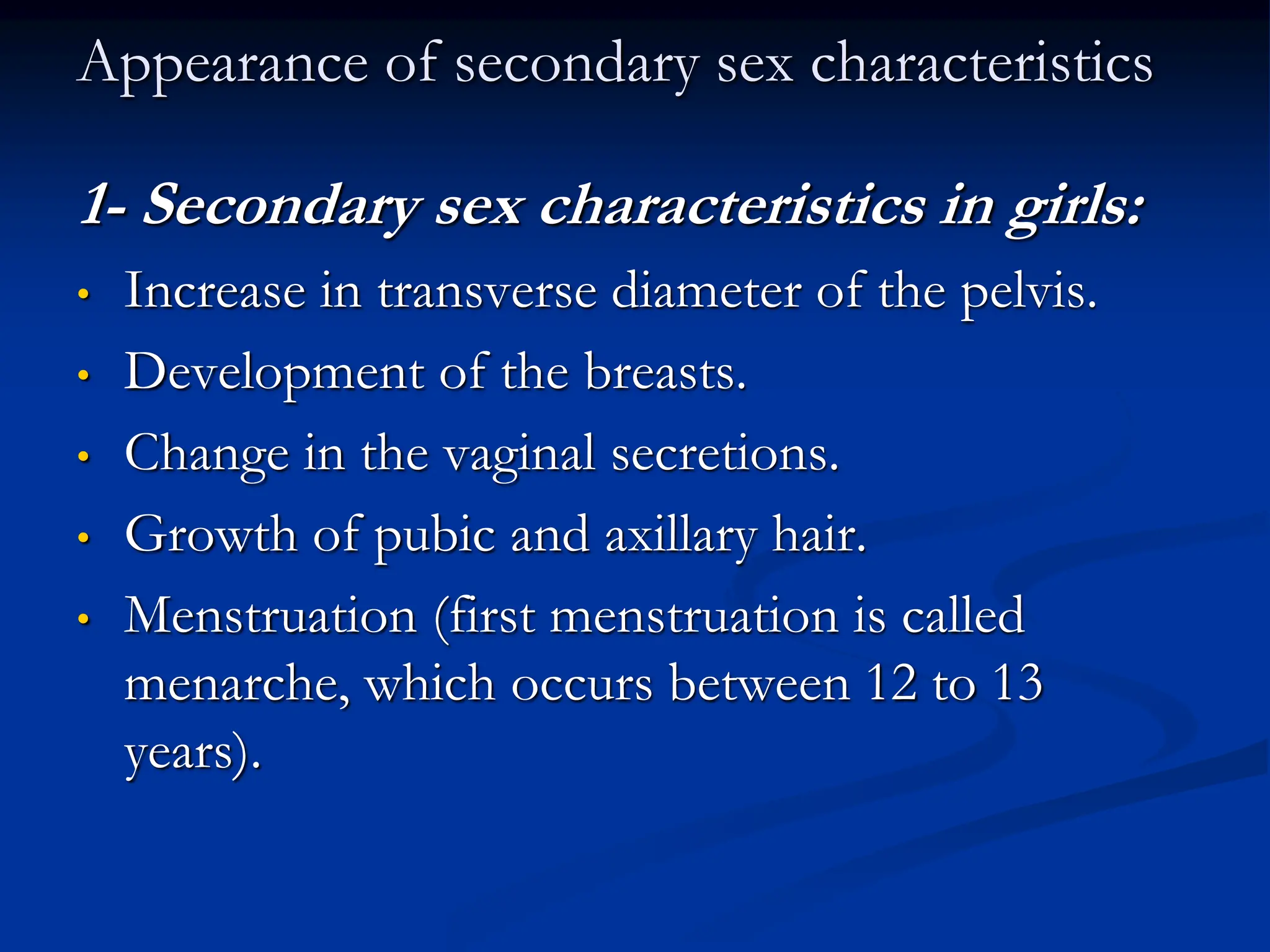Appearance of secondary sex characteristics
1- Secondary sex characteristics in girls:
• Increase in transverse diameter of the pelvis.
• Development of the breasts.
• Change in the vaginal secretions.
• Growth of pubic and axillary hair.
• Menstruation (first menstruation is called
menarche, which occurs between 12 to 13
years).
 