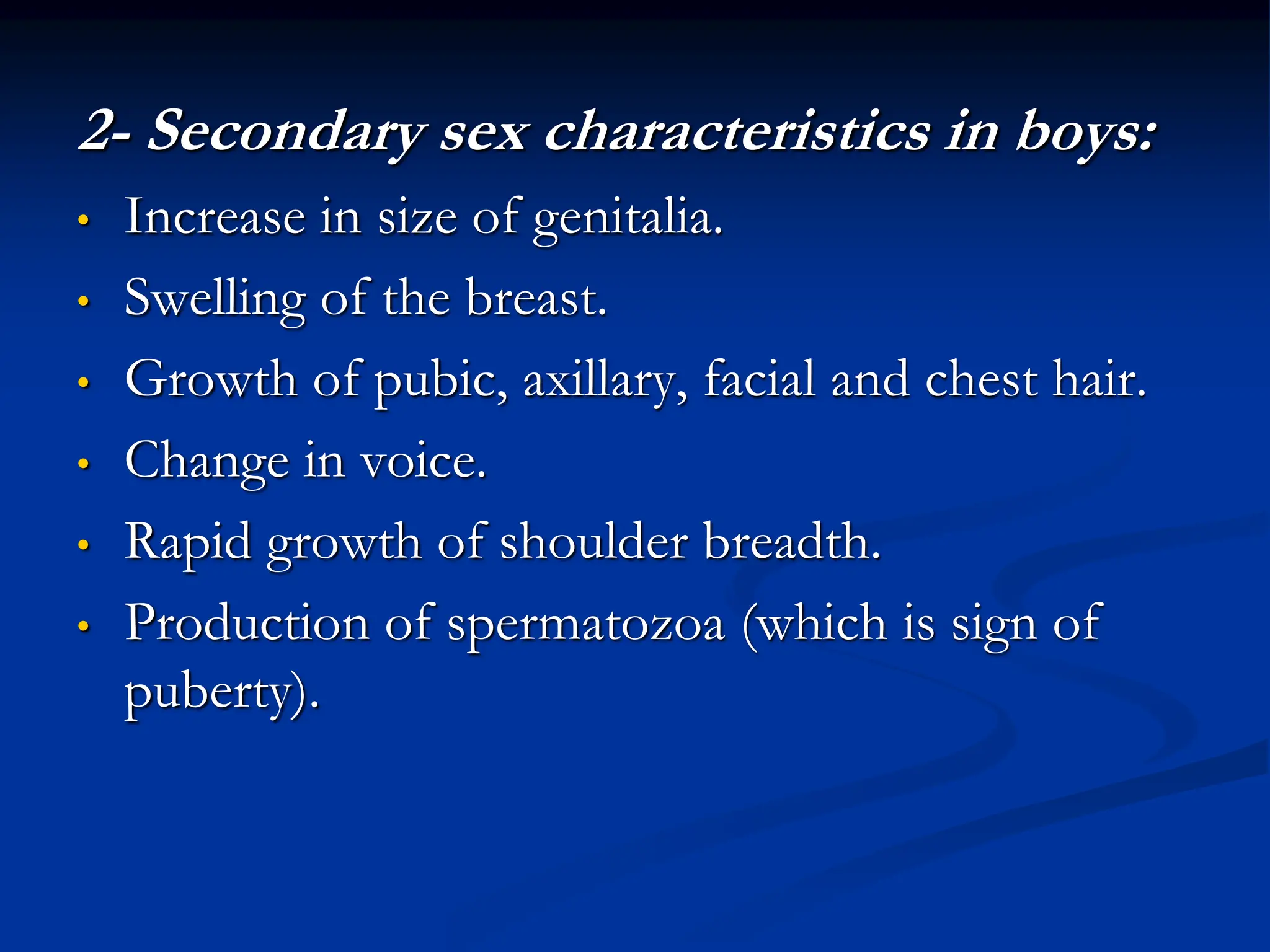 2- Secondary sex characteristics in boys:
• Increase in size of genitalia.
• Swelling of the breast.
• Growth of pubic, axillary, facial and chest hair.
• Change in voice.
• Rapid growth of shoulder breadth.
• Production of spermatozoa (which is sign of
puberty).
 