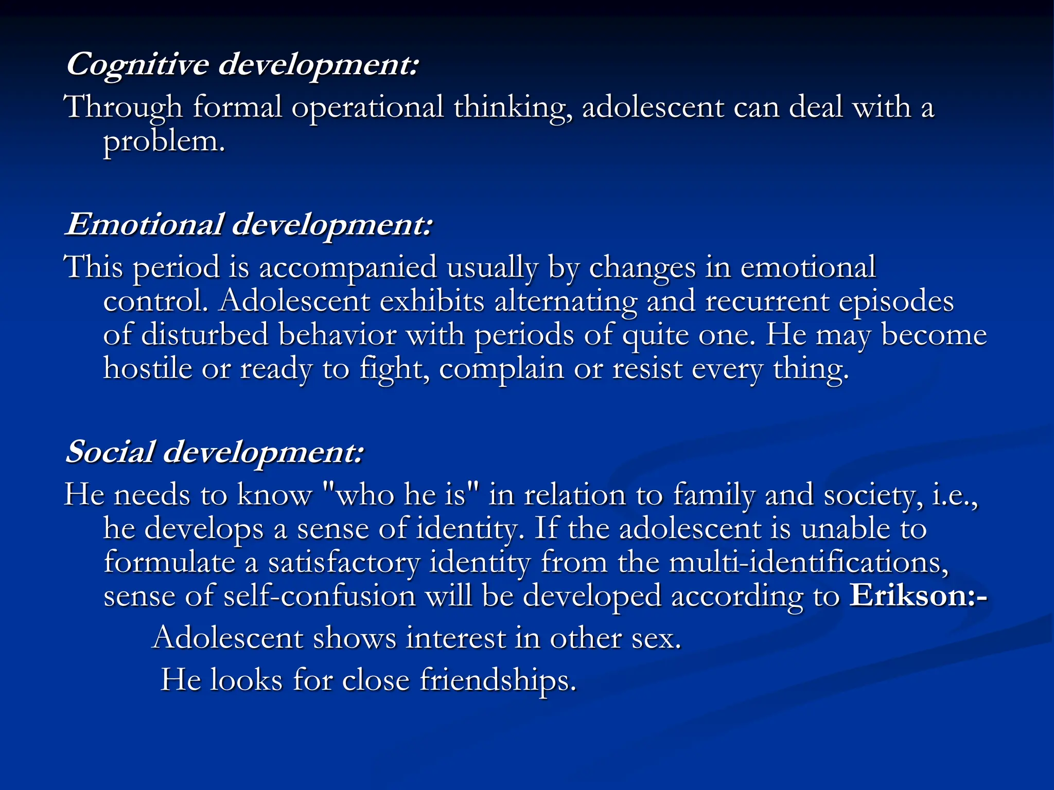 Cognitive development:
Through formal operational thinking, adolescent can deal with a
problem.
Emotional development:
This period is accompanied usually by changes in emotional
control. Adolescent exhibits alternating and recurrent episodes
of disturbed behavior with periods of quite one. He may become
hostile or ready to fight, complain or resist every thing.
Social development:
He needs to know "who he is" in relation to family and society, i.e.,
he develops a sense of identity. If the adolescent is unable to
formulate a satisfactory identity from the multi-identifications,
sense of self-confusion will be developed according to Erikson:-
Adolescent shows interest in other sex.
He looks for close friendships.
 