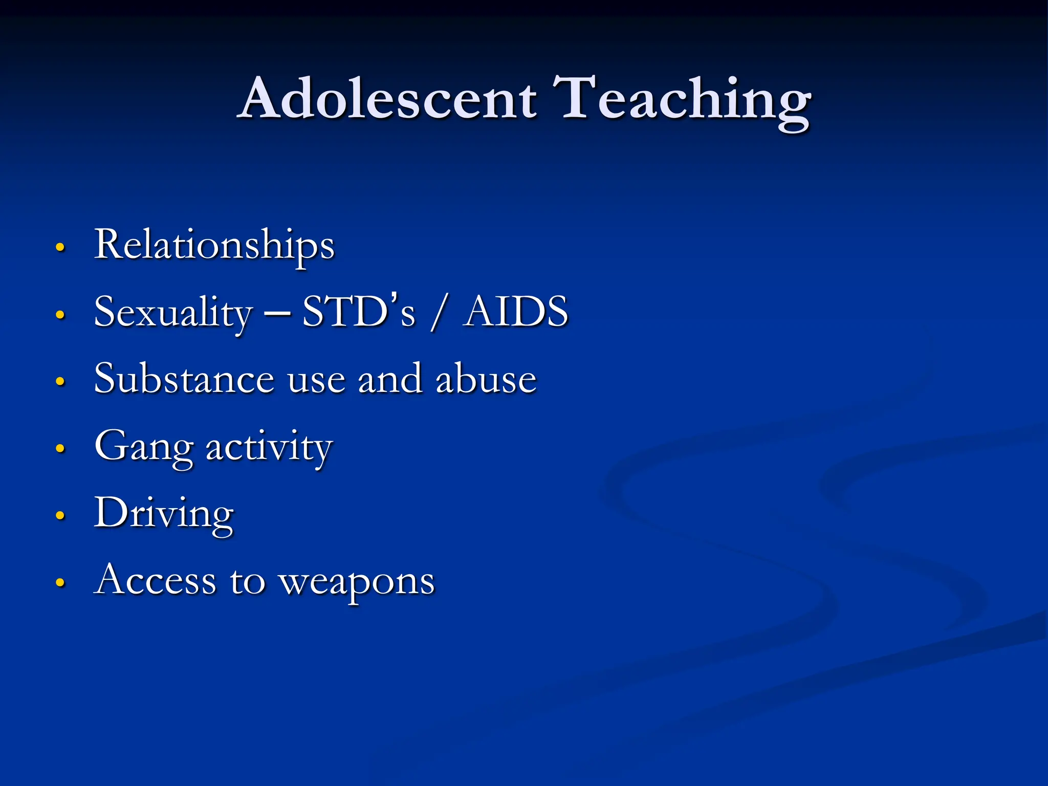 Adolescent Teaching
• Relationships
• Sexuality – STD’s / AIDS
• Substance use and abuse
• Gang activity
• Driving
• Access to weapons
 