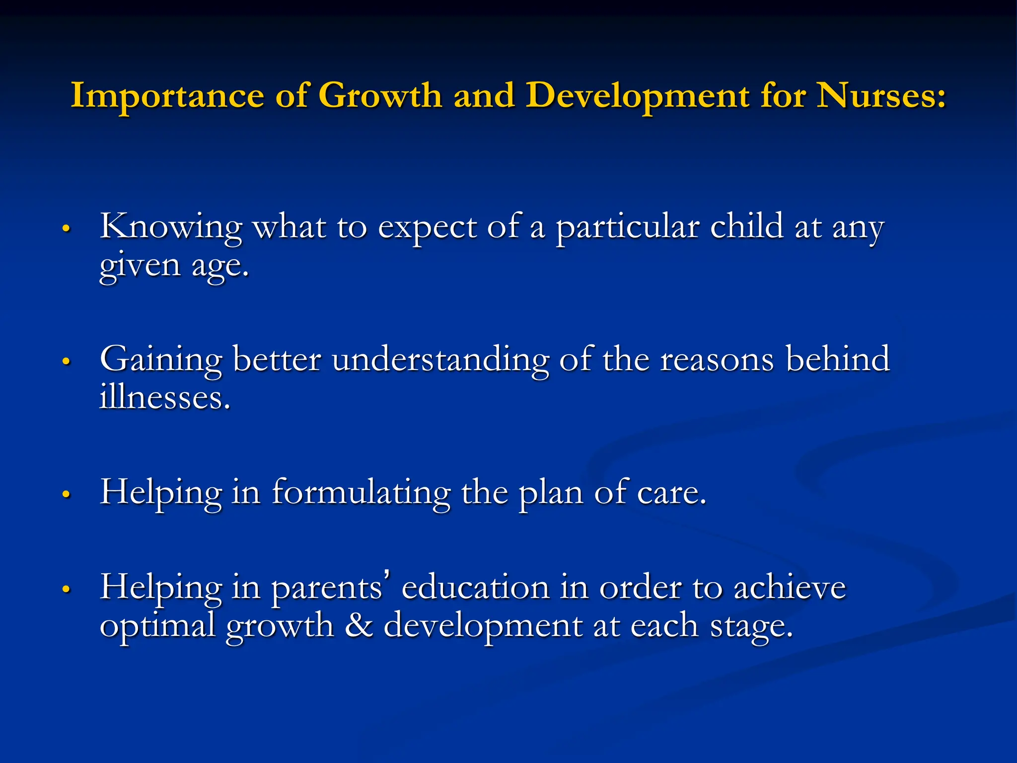 Importance of Growth and Development for Nurses:
• Knowing what to expect of a particular child at any
given age.
• Gaining better understanding of the reasons behind
illnesses.
• Helping in formulating the plan of care.
• Helping in parents’ education in order to achieve
optimal growth & development at each stage.
 