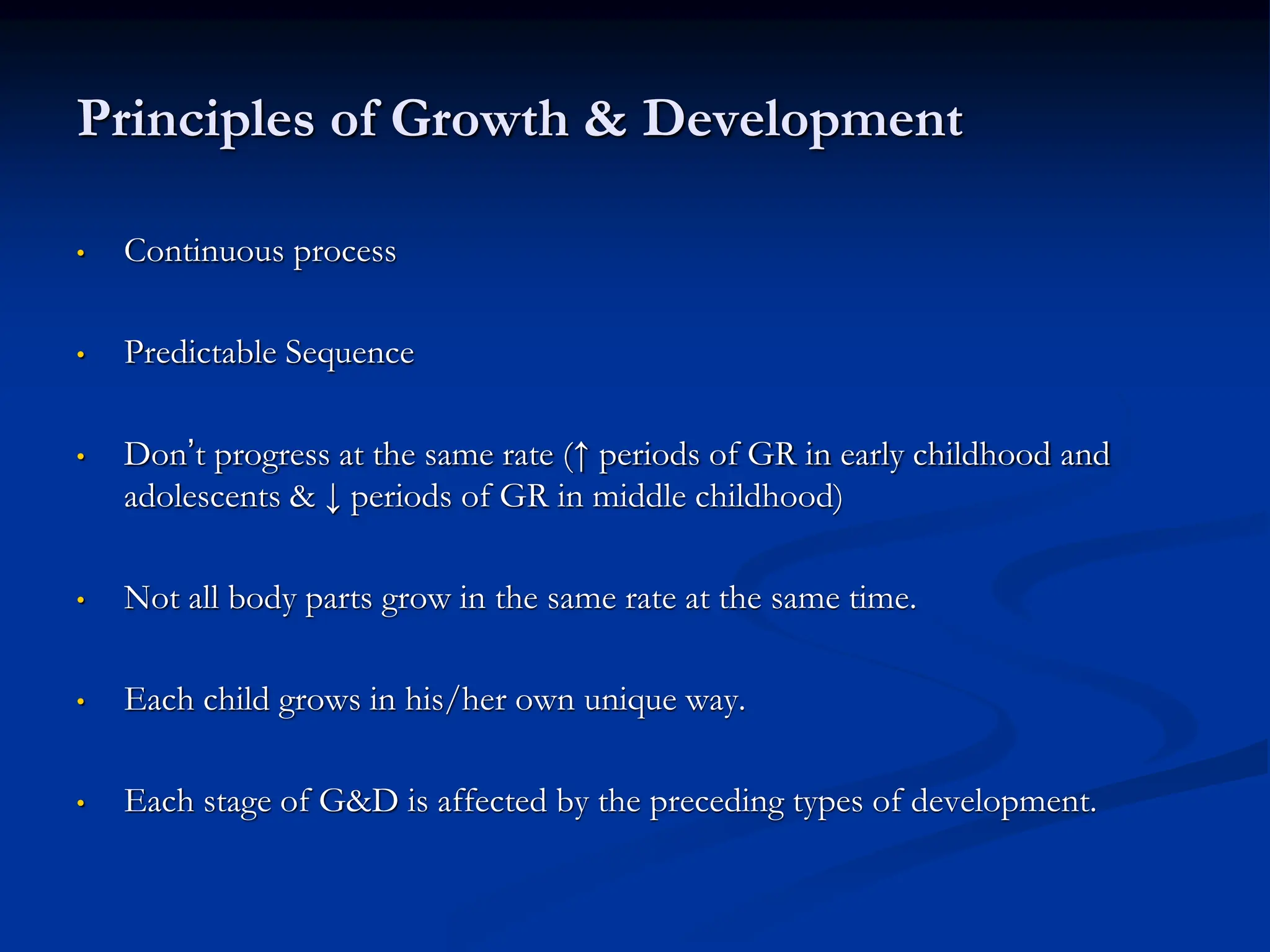 Principles of Growth & Development
• Continuous process
• Predictable Sequence
• Don’t progress at the same rate (↑ periods of GR in early childhood and
adolescents & ↓ periods of GR in middle childhood)
• Not all body parts grow in the same rate at the same time.
• Each child grows in his/her own unique way.
• Each stage of G&D is affected by the preceding types of development.
 