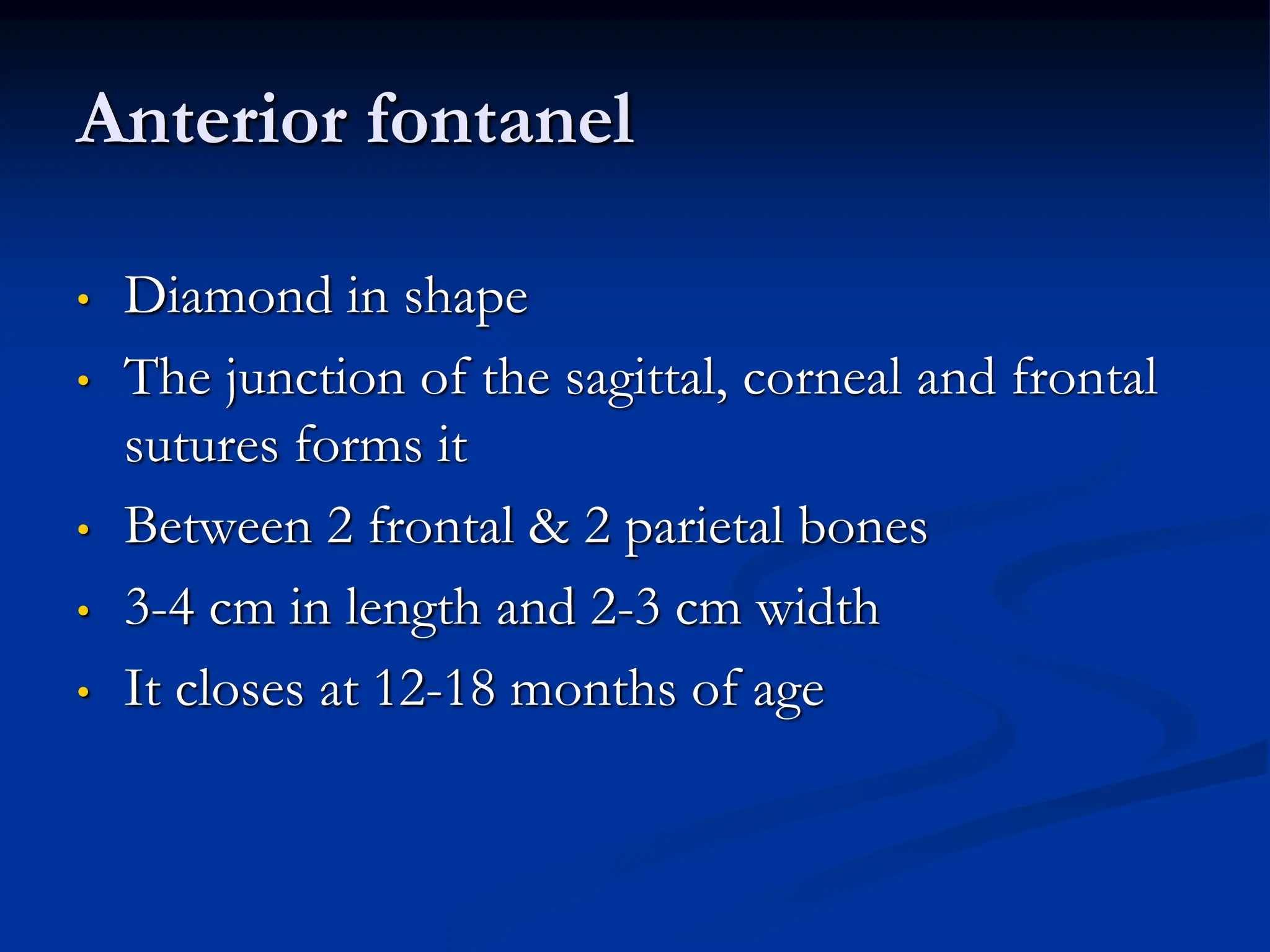 Anterior fontanel
• Diamond in shape
• The junction of the sagittal, corneal and frontal
sutures forms it
• Between 2 frontal & 2 parietal bones
• 3-4 cm in length and 2-3 cm width
• It closes at 12-18 months of age
 