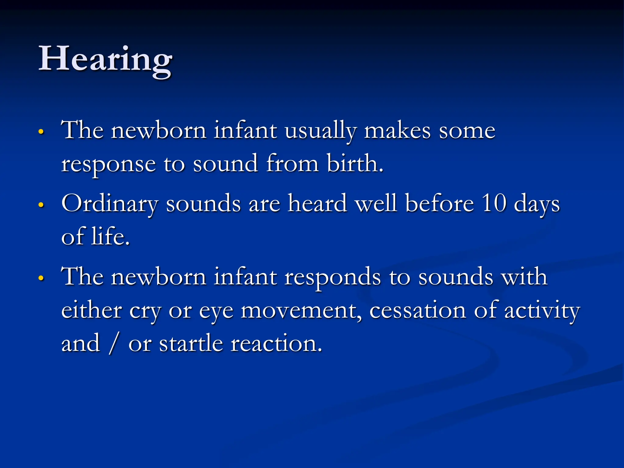 Hearing
• The newborn infant usually makes some
response to sound from birth.
• Ordinary sounds are heard well before 10 days
of life.
• The newborn infant responds to sounds with
either cry or eye movement, cessation of activity
and / or startle reaction.
 