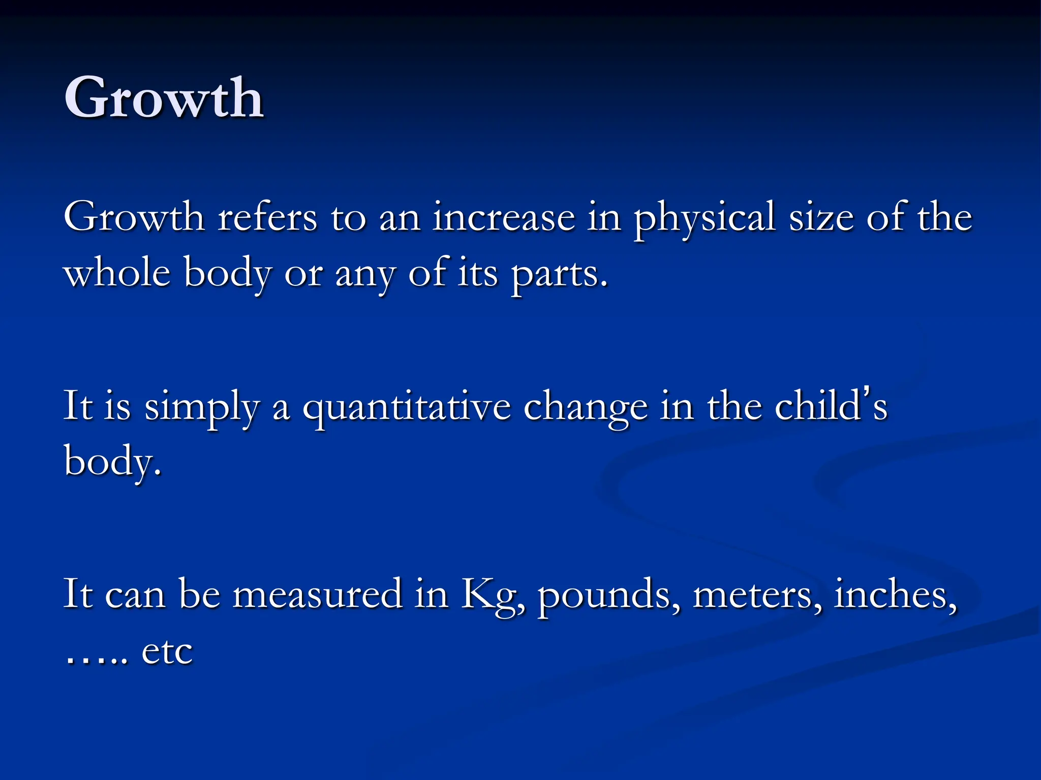 Growth
Growth refers to an increase in physical size of the
whole body or any of its parts.
It is simply a quantitative change in the child’s
body.
It can be measured in Kg, pounds, meters, inches,
….. etc
 