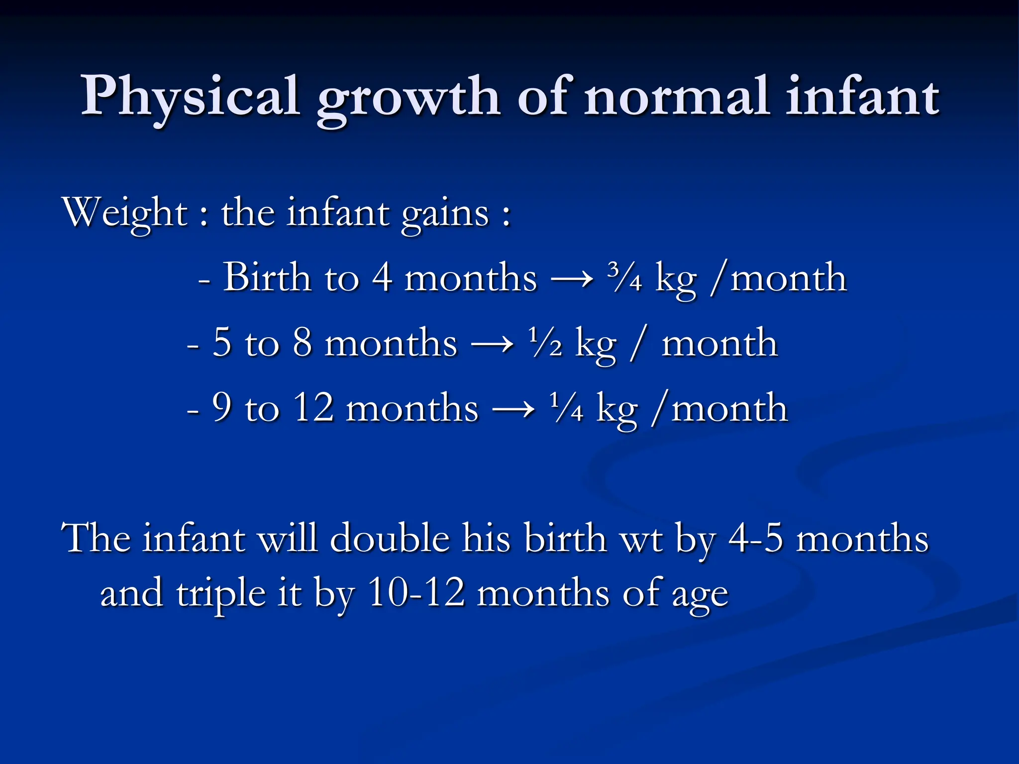Physical growth of normal infant
Weight : the infant gains :
- Birth to 4 months → ¾ kg /month
- 5 to 8 months → ½ kg / month
- 9 to 12 months → ¼ kg /month
The infant will double his birth wt by 4-5 months
and triple it by 10-12 months of age
 