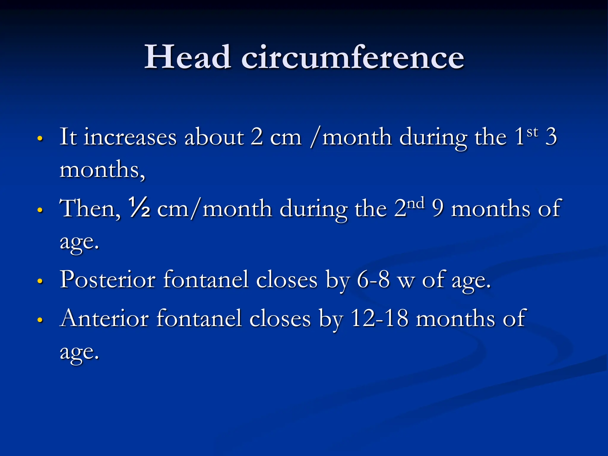 Head circumference
• It increases about 2 cm /month during the 1st 3
months,
• Then, ½ cm/month during the 2nd 9 months of
age.
• Posterior fontanel closes by 6-8 w of age.
• Anterior fontanel closes by 12-18 months of
age.
 