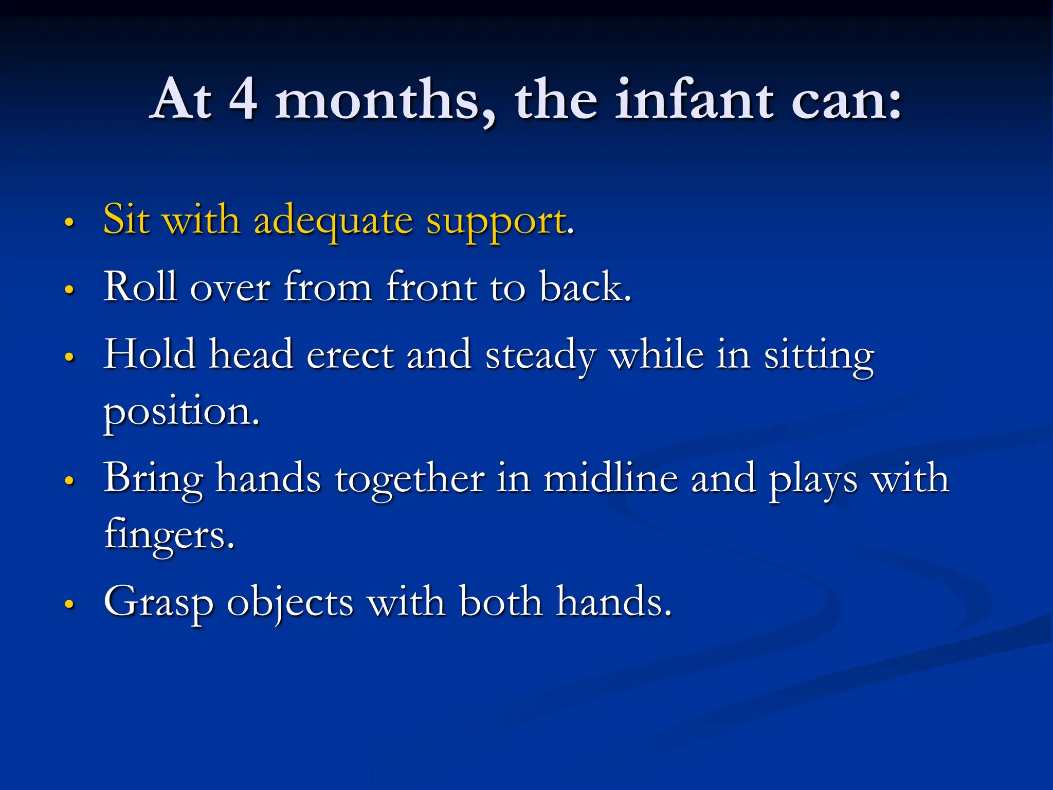 At 4 months, the infant can:
• Sit with adequate support.
• Roll over from front to back.
• Hold head erect and steady while in sitting
position.
• Bring hands together in midline and plays with
fingers.
• Grasp objects with both hands.
 