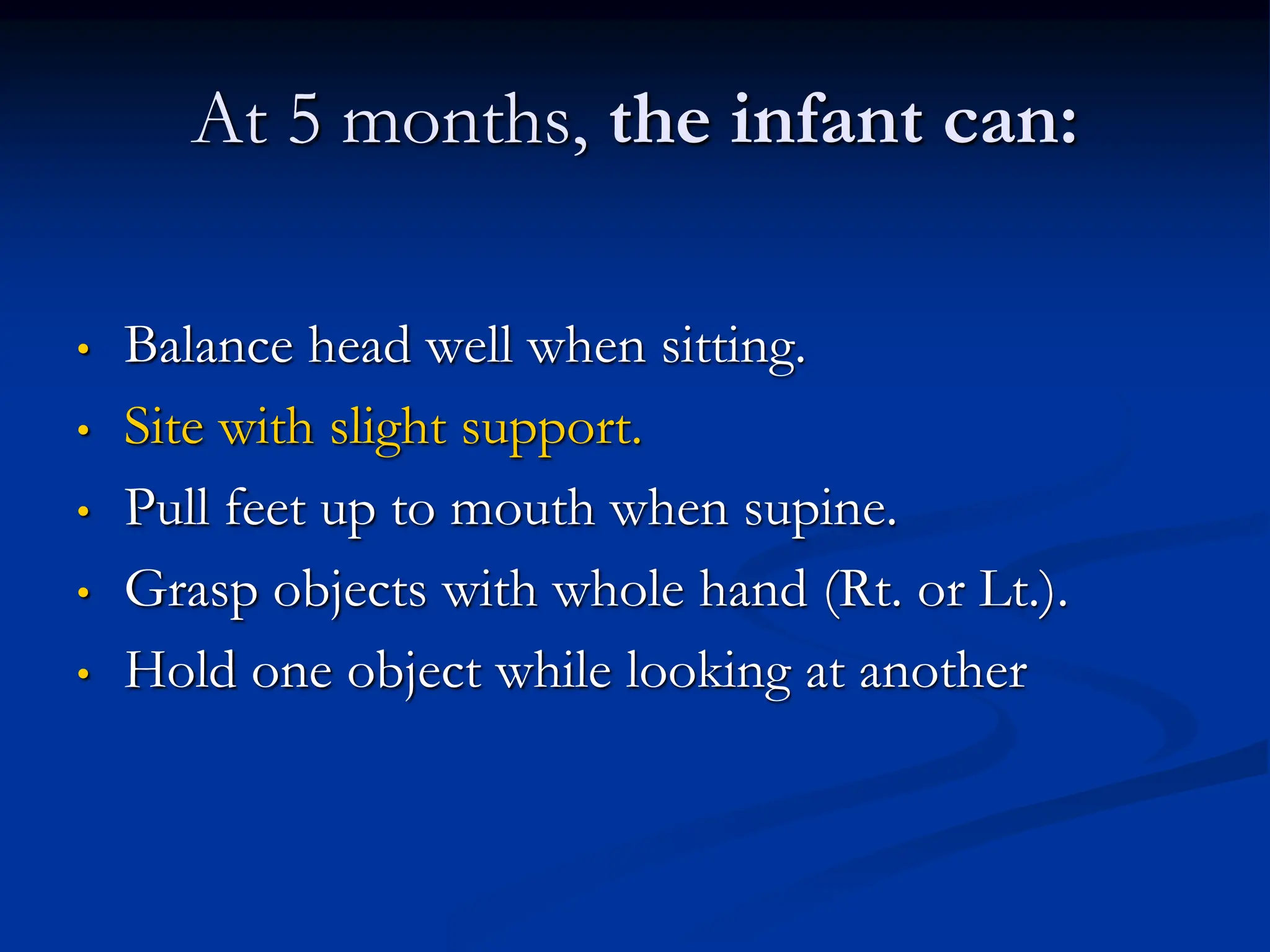 At 5 months, the infant can:
• Balance head well when sitting.
• Site with slight support.
• Pull feet up to mouth when supine.
• Grasp objects with whole hand (Rt. or Lt.).
• Hold one object while looking at another
 