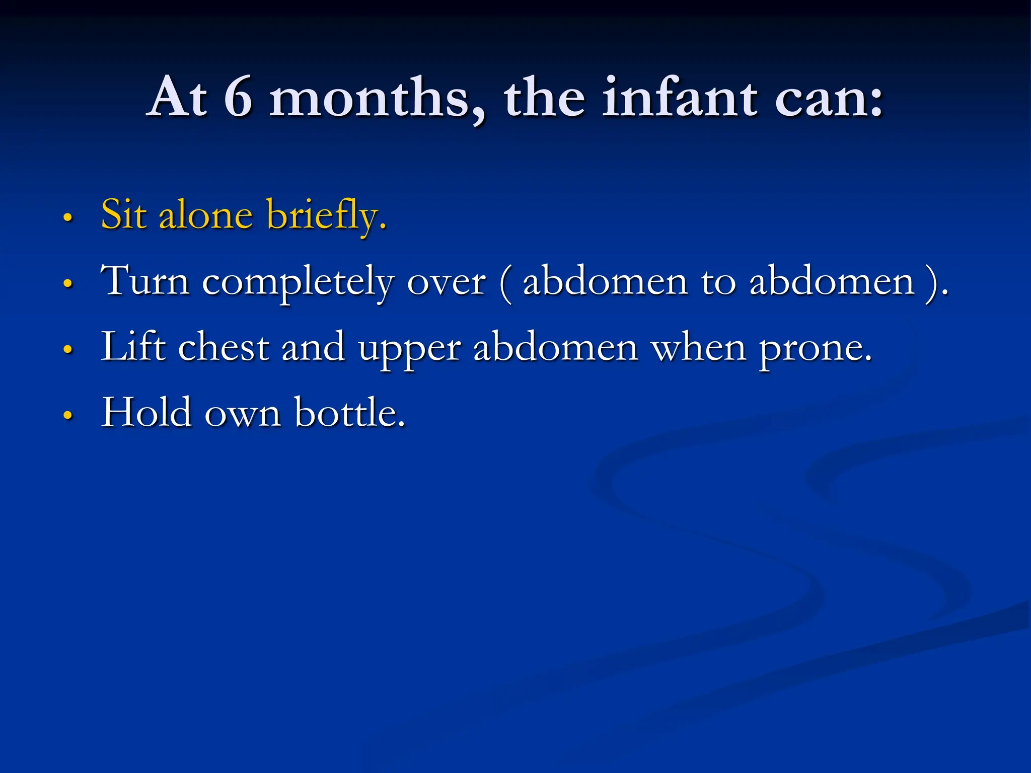 At 6 months, the infant can:
• Sit alone briefly.
• Turn completely over ( abdomen to abdomen ).
• Lift chest and upper abdomen when prone.
• Hold own bottle.
 