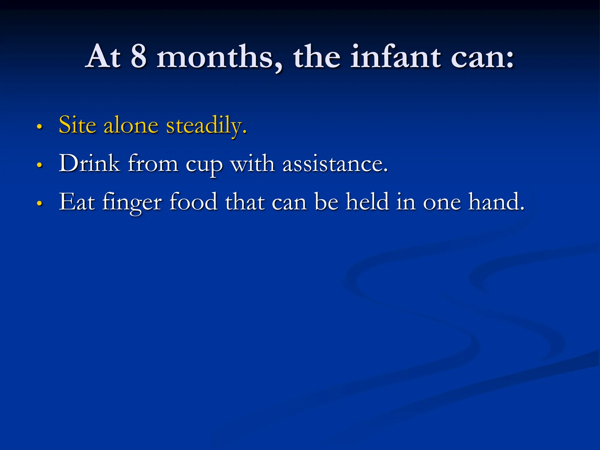 At 8 months, the infant can:
• Site alone steadily.
• Drink from cup with assistance.
• Eat finger food that can be held in one hand.
 