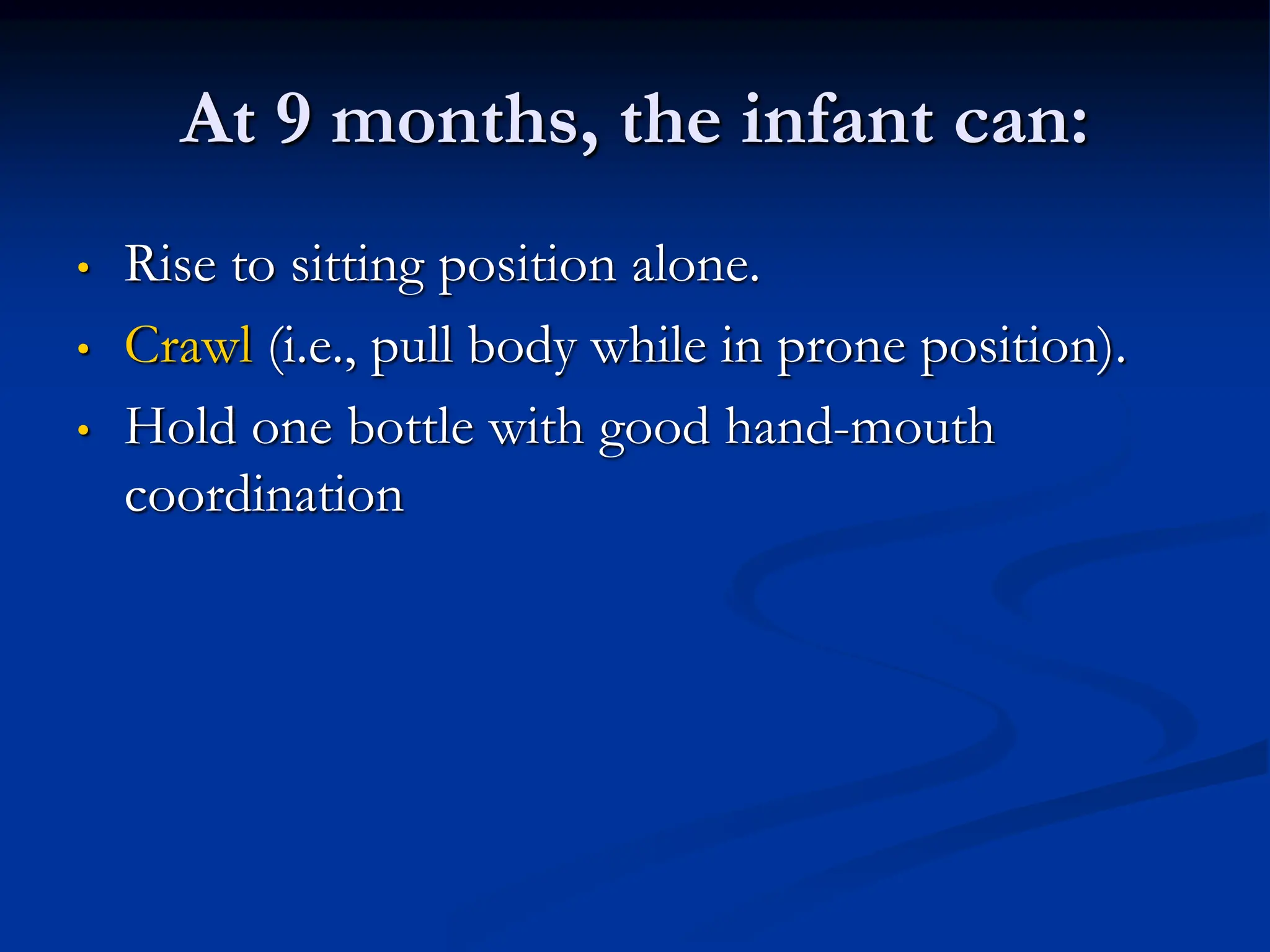 At 9 months, the infant can:
• Rise to sitting position alone.
• Crawl (i.e., pull body while in prone position).
• Hold one bottle with good hand-mouth
coordination
 