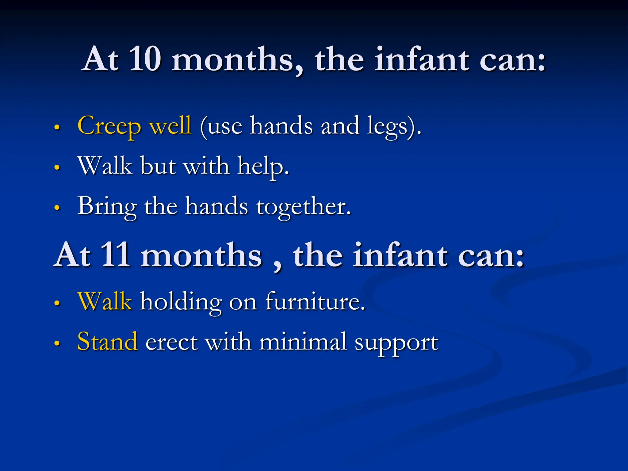 At 10 months, the infant can:
• Creep well (use hands and legs).
• Walk but with help.
• Bring the hands together.
At 11 months , the infant can:
• Walk holding on furniture.
• Stand erect with minimal support
 