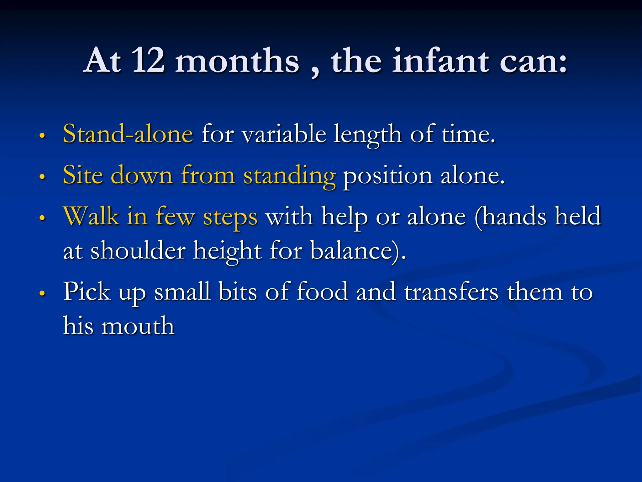 At 12 months , the infant can:
• Stand-alone for variable length of time.
• Site down from standing position alone.
• Walk in few steps with help or alone (hands held
at shoulder height for balance).
• Pick up small bits of food and transfers them to
his mouth
 