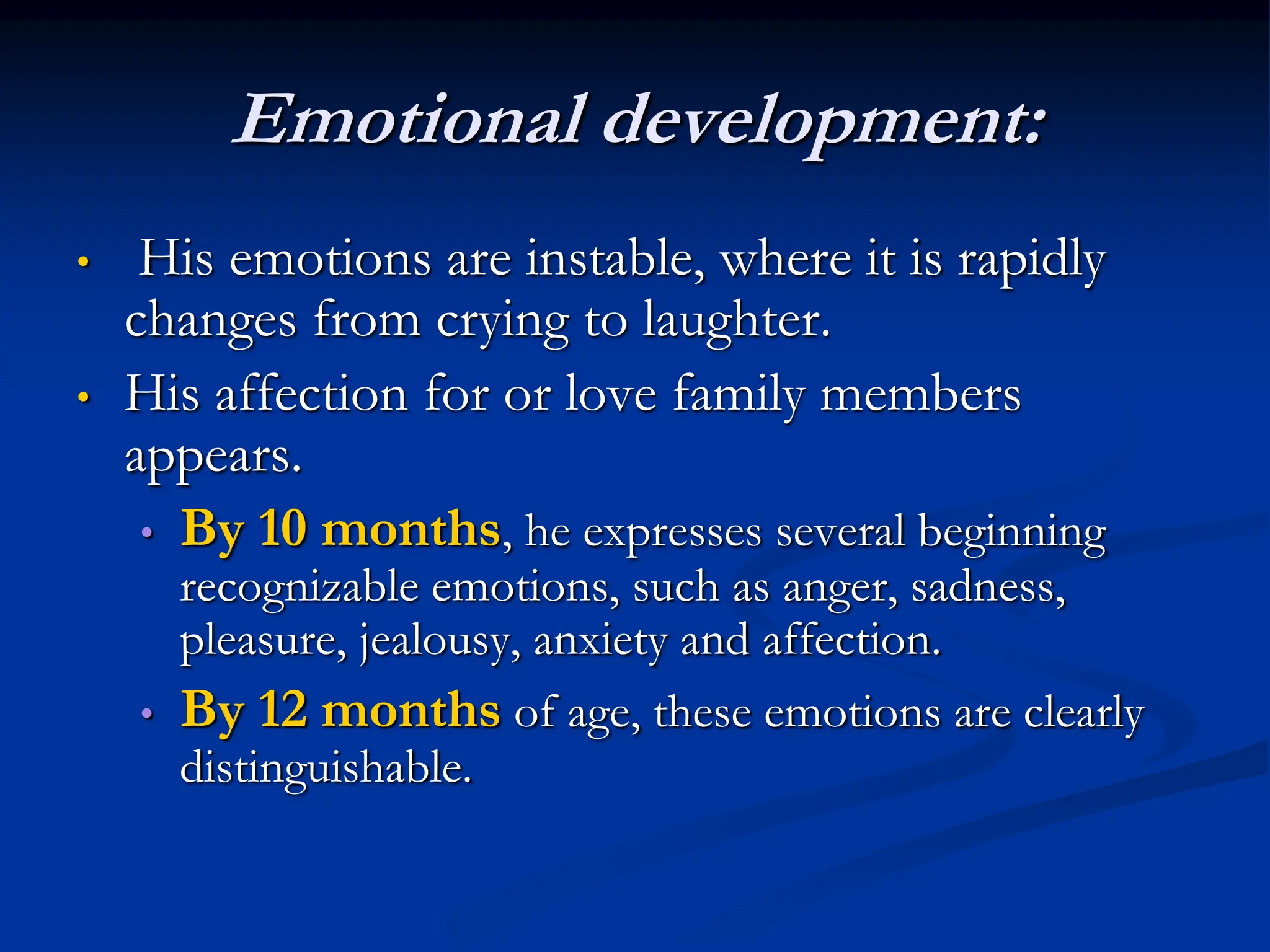 Emotional development:
• His emotions are instable, where it is rapidly
changes from crying to laughter.
• His affection for or love family members
appears.
• By 10 months, he expresses several beginning
recognizable emotions, such as anger, sadness,
pleasure, jealousy, anxiety and affection.
• By 12 months of age, these emotions are clearly
distinguishable.
 