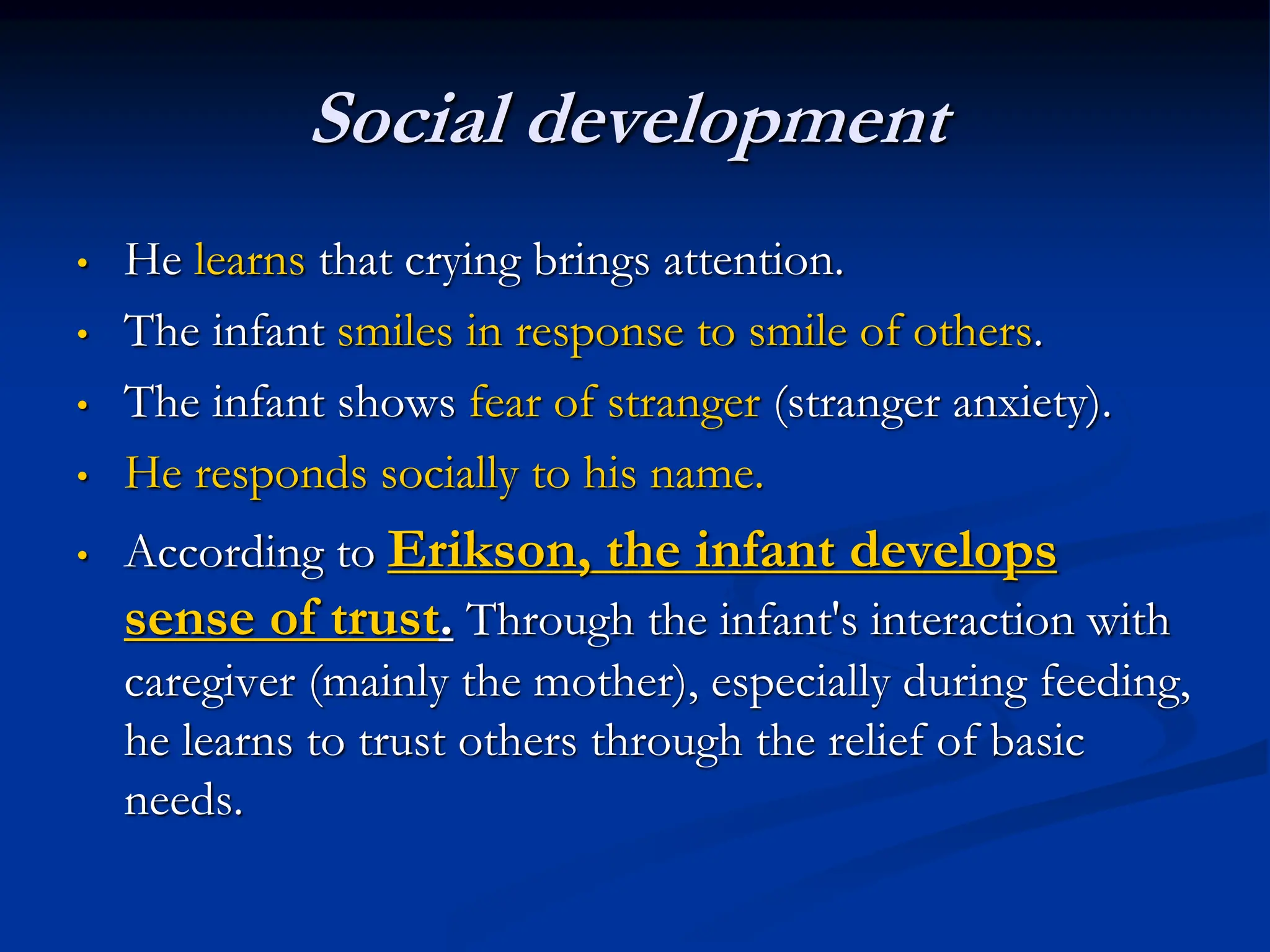 Social development
• He learns that crying brings attention.
• The infant smiles in response to smile of others.
• The infant shows fear of stranger (stranger anxiety).
• He responds socially to his name.
• According to Erikson, the infant develops
sense of trust. Through the infant's interaction with
caregiver (mainly the mother), especially during feeding,
he learns to trust others through the relief of basic
needs.
 