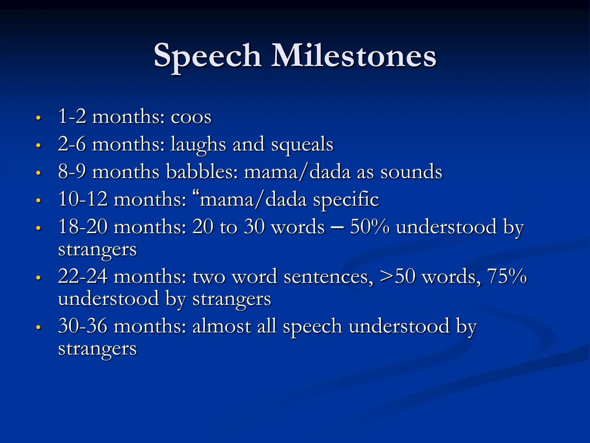Speech Milestones
• 1-2 months: coos
• 2-6 months: laughs and squeals
• 8-9 months babbles: mama/dada as sounds
• 10-12 months: “mama/dada specific
• 18-20 months: 20 to 30 words – 50% understood by
strangers
• 22-24 months: two word sentences, >50 words, 75%
understood by strangers
• 30-36 months: almost all speech understood by
strangers
 