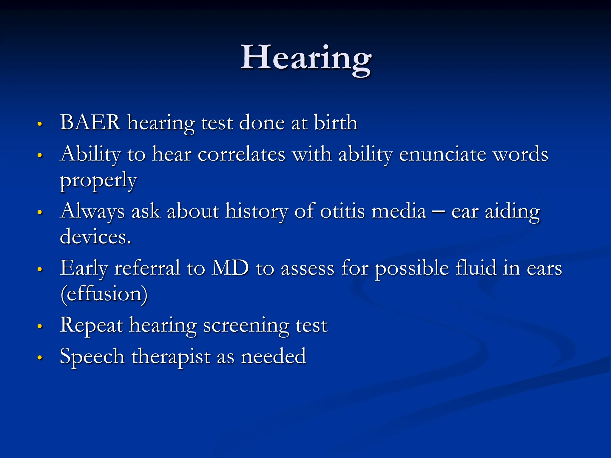 Hearing
• BAER hearing test done at birth
• Ability to hear correlates with ability enunciate words
properly
• Always ask about history of otitis media – ear aiding
devices.
• Early referral to MD to assess for possible fluid in ears
(effusion)
• Repeat hearing screening test
• Speech therapist as needed
 