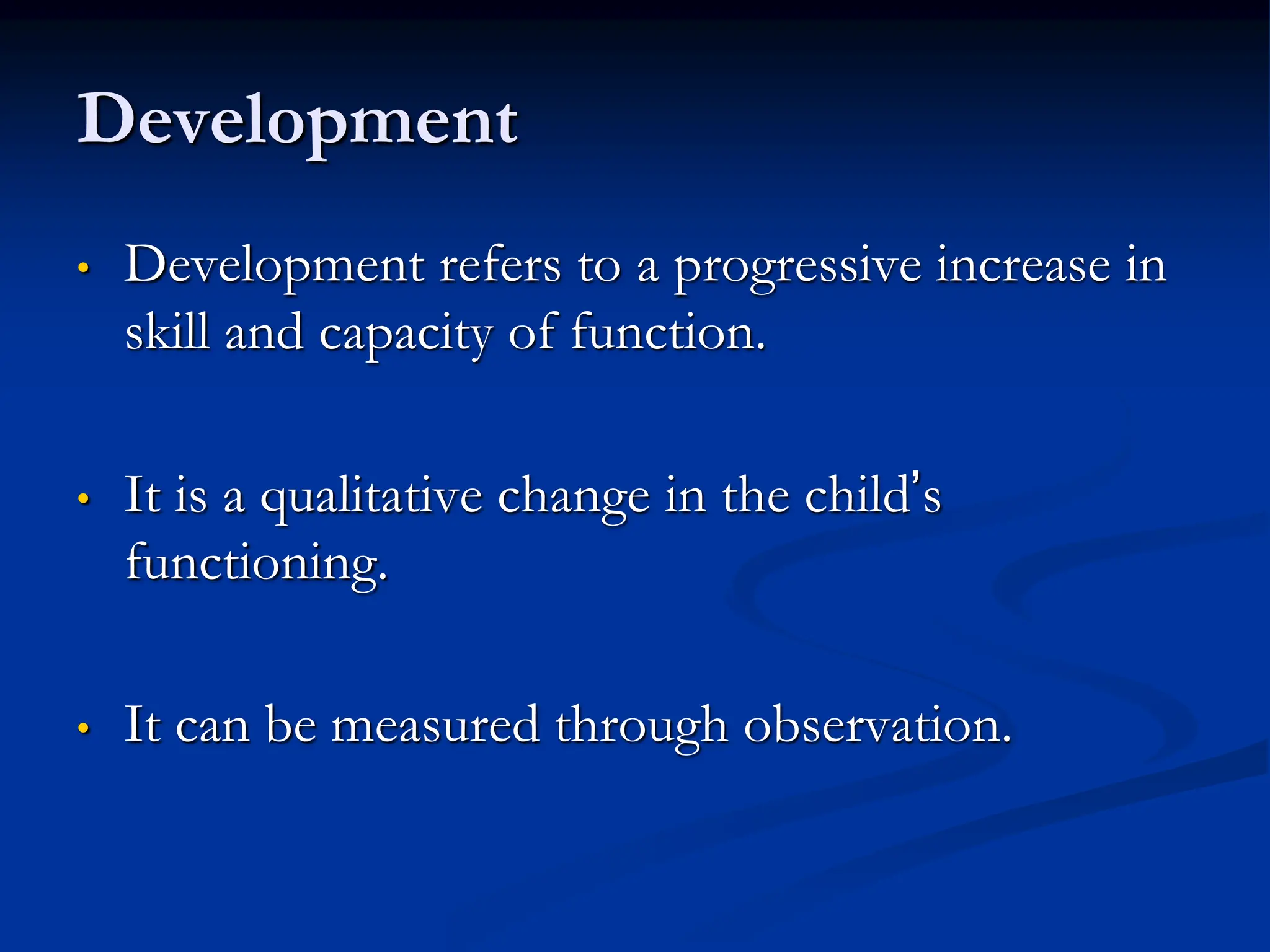 Development
• Development refers to a progressive increase in
skill and capacity of function.
• It is a qualitative change in the child’s
functioning.
• It can be measured through observation.
 