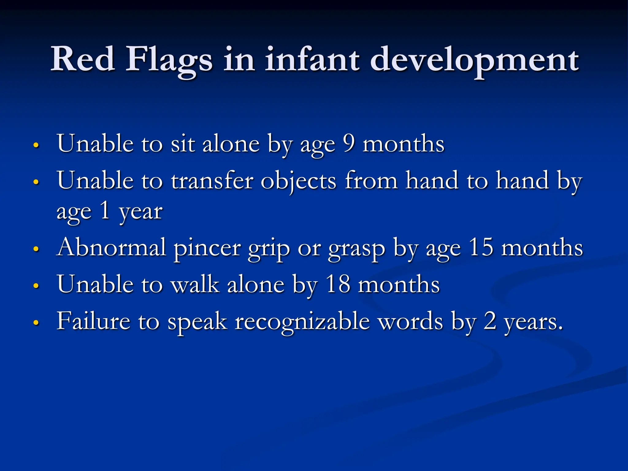 Red Flags in infant development
• Unable to sit alone by age 9 months
• Unable to transfer objects from hand to hand by
age 1 year
• Abnormal pincer grip or grasp by age 15 months
• Unable to walk alone by 18 months
• Failure to speak recognizable words by 2 years.
 