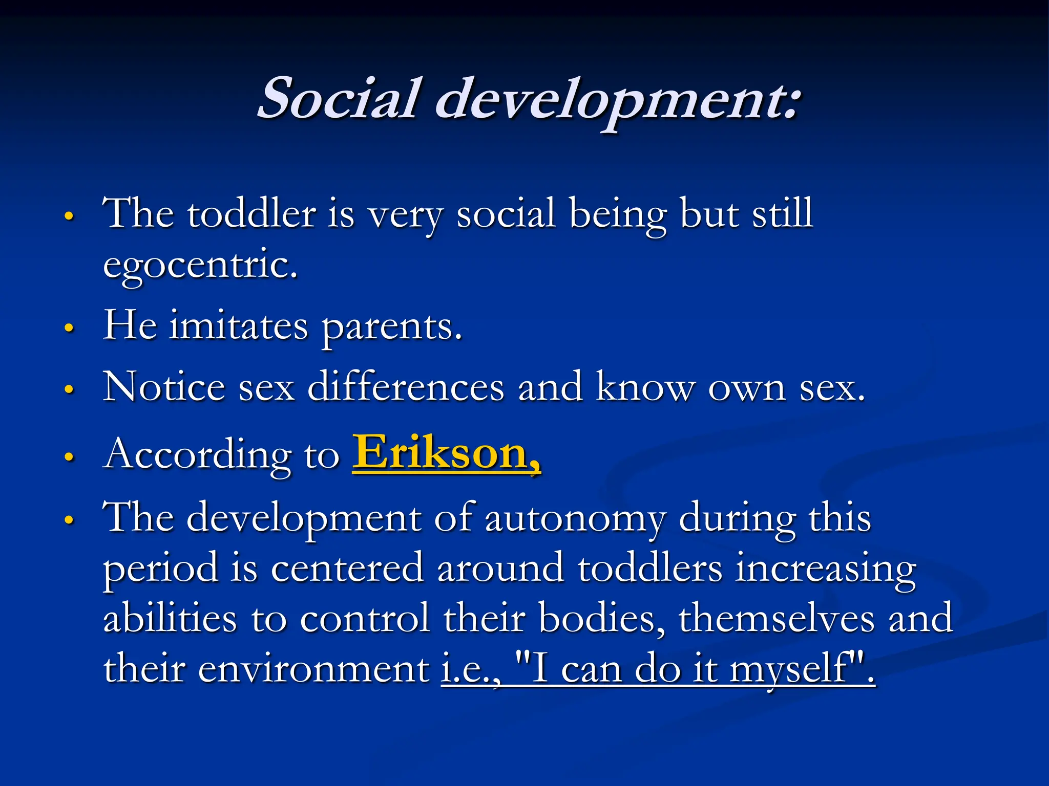 Social development:
• The toddler is very social being but still
egocentric.
• He imitates parents.
• Notice sex differences and know own sex.
• According to Erikson,
• The development of autonomy during this
period is centered around toddlers increasing
abilities to control their bodies, themselves and
their environment i.e., "I can do it myself".
 