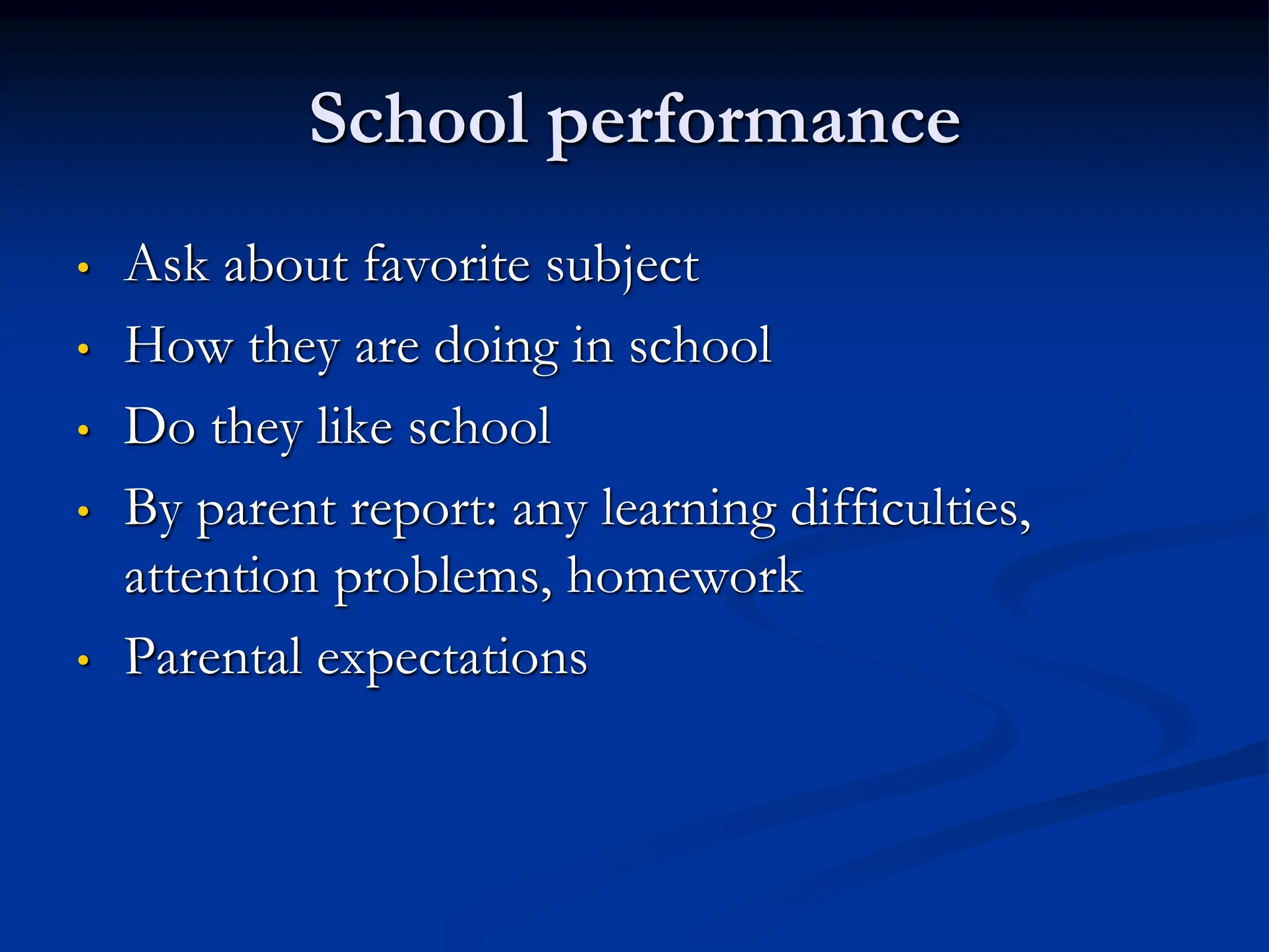 School performance
• Ask about favorite subject
• How they are doing in school
• Do they like school
• By parent report: any learning difficulties,
attention problems, homework
• Parental expectations
 