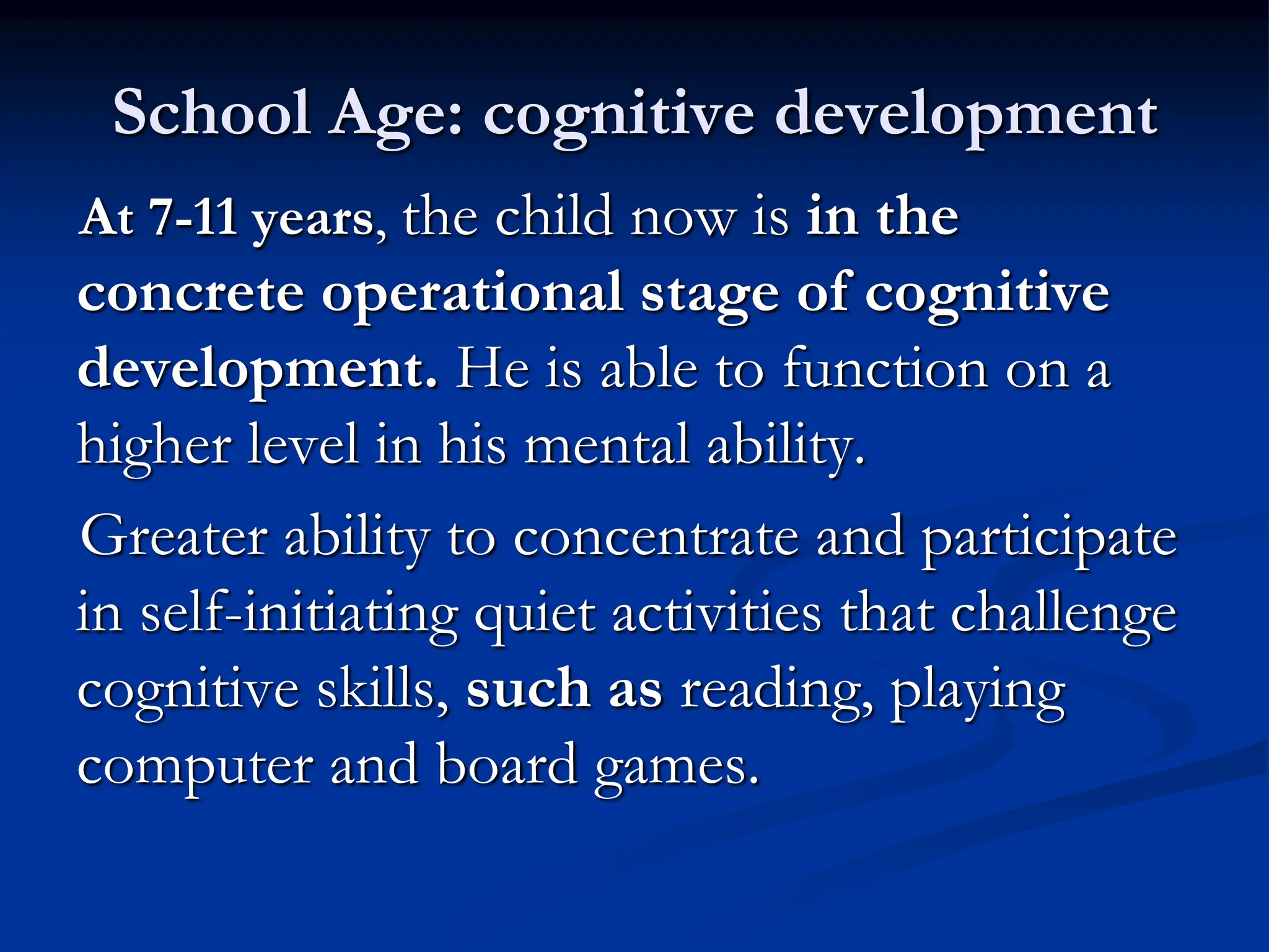 School Age: cognitive development
At 7-11 years, the child now is in the
concrete operational stage of cognitive
development. He is able to function on a
higher level in his mental ability.
Greater ability to concentrate and participate
in self-initiating quiet activities that challenge
cognitive skills, such as reading, playing
computer and board games.
 