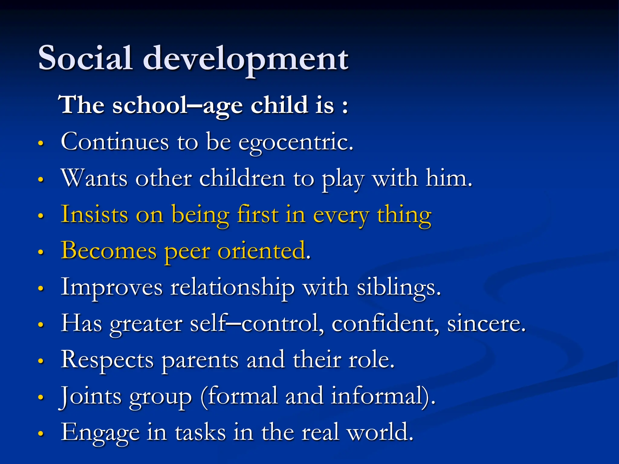 Social development
The school–age child is :
• Continues to be egocentric.
• Wants other children to play with him.
• Insists on being first in every thing
• Becomes peer oriented.
• Improves relationship with siblings.
• Has greater self–control, confident, sincere.
• Respects parents and their role.
• Joints group (formal and informal).
• Engage in tasks in the real world.
 