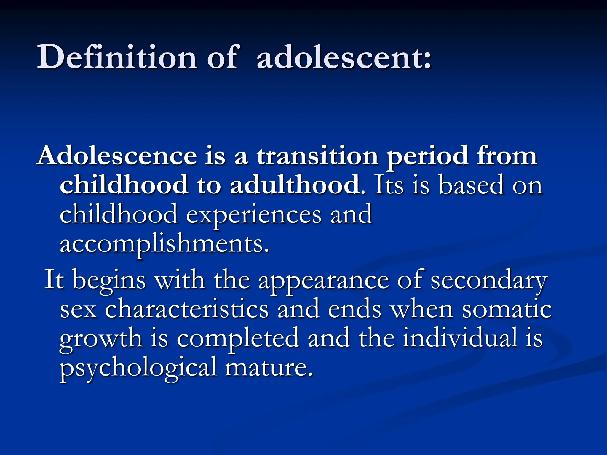 Definition of adolescent:
Adolescence is a transition period from
childhood to adulthood. Its is based on
childhood experiences and
accomplishments.
It begins with the appearance of secondary
sex characteristics and ends when somatic
growth is completed and the individual is
psychological mature.
 
