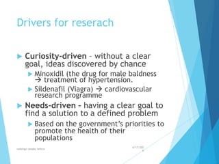 Drivers for reserach
 Curiosity-driven – without a clear
goal, ideas discovered by chance
 Minoxidil (the drug for male baldness
 treatment of hypertension.
 Sildenafil (Viagra)  cardiovascular
research programme
 Needs-driven – having a clear goal to
find a solution to a defined problem
 Based on the government’s priorities to
promote the health of their
populations
4/17/202
4
walelign asnake tefera 10
 