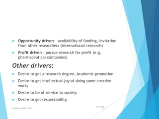  Opportunity driven – availability of funding, invitation
from other researchers (international research)
 Profit driven - pursue research for profit (e.g.
pharmaceutical companies)
Other drivers:
 Desire to get a research degree, Academic promotion
 Desire to get intellectual joy of doing some creative
work;
 Desire to be of service to society
 Desire to get respectability.
4/17/202
4
walelign asnake tefera 11
 