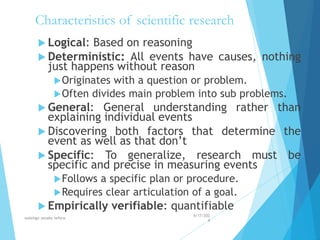 Characteristics of scientific research
 Logical: Based on reasoning
 Deterministic: All events have causes, nothing
just happens without reason
Originates with a question or problem.
Often divides main problem into sub problems.
 General: General understanding rather than
explaining individual events
 Discovering both factors that determine the
event as well as that don’t
 Specific: To generalize, research must be
specific and precise in measuring events
Follows a specific plan or procedure.
Requires clear articulation of a goal.
 Empirically verifiable: quantifiable
4/17/202
4
walelign asnake tefera 12
 