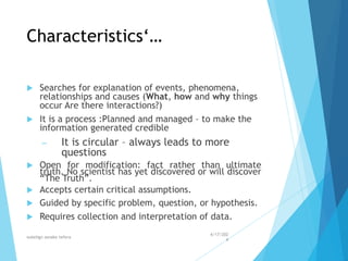 Characteristics‘…
 Searches for explanation of events, phenomena,
relationships and causes (What, how and why things
occur Are there interactions?)
 It is a process :Planned and managed – to make the
information generated credible
– It is circular – always leads to more
questions
 Open for modification: fact rather than ultimate
truth. No scientist has yet discovered or will discover
“The Truth”.
 Accepts certain critical assumptions.
 Guided by specific problem, question, or hypothesis.
 Requires collection and interpretation of data.
4/17/202
4
walelign asnake tefera 13
 