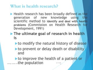 What is health research?
 Health research has been broadly defined as the
generation of new knowledge using the
scientific method to identify and deal with health
problems (Commission on Health Research for
Development, 1991)
 The ultimate goal of research in health
is
to modify the natural history of disease
to prevent or delay death or disability
and
to improve the health of a patient or
the population 4/17/202
4
walelign asnake tefera 20
 