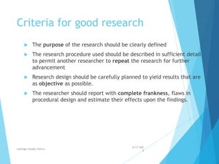 Criteria for good research
 The purpose of the research should be clearly defined
 The research procedure used should be described in sufficient detail
to permit another researcher to repeat the research for further
advancement
 Research design should be carefully planned to yield results that are
as objective as possible.
 The researcher should report with complete frankness, flaws in
procedural design and estimate their effects upon the findings.
4/17/202
4
walelign asnake tefera 21
 