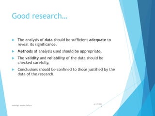 Good research…
 The analysis of data should be sufficient adequate to
reveal its significance.
 Methods of analysis used should be appropriate.
 The validity and reliability of the data should be
checked carefully.
 Conclusions should be confined to those justified by the
data of the research.
4/17/202
4
walelign asnake tefera 22
 