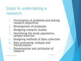 Steps in undertaking a
research
1. Formulation of problems and setting
research objectives
2. Development of proposals
3. Designing research studies
4. Identifying the study population,
sample selection
5. Designing methods of data collection
6. Data processing analysis and
interpretation
7. Dissemination and utilization of
research
4/17/202
4
walelign asnake tefera 25
 